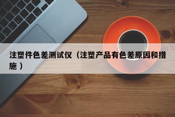 注塑件色差測(cè)試儀（注塑產(chǎn)品有色差原因和措施 ）