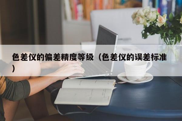 色差儀的偏差精度等級(jí)（色差儀的誤差標(biāo)準(zhǔn) ）