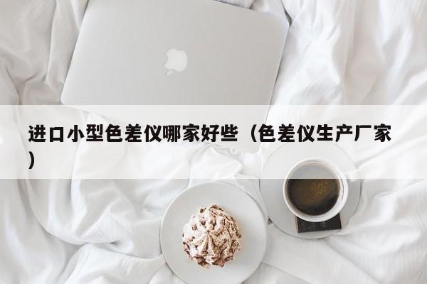 進口小型色差儀哪家好些（色差儀生產廠家 ）