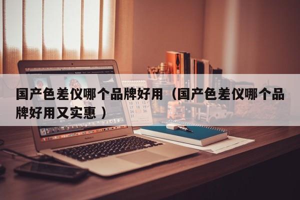 國(guó)產(chǎn)色差儀哪個(gè)品牌好用（國(guó)產(chǎn)色差儀哪個(gè)品牌好用又實(shí)惠 ）