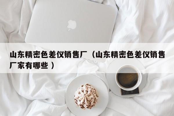 山東精密色差儀銷售廠（山東精密色差儀銷售廠家有哪些 ）