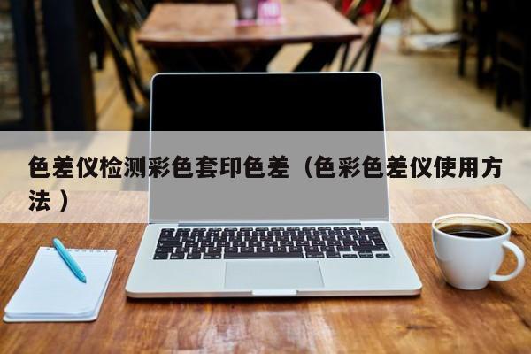 色差儀檢測彩色套印色差（色彩色差儀使用方法 ）