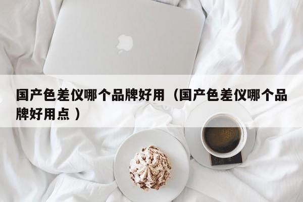 國(guó)產(chǎn)色差儀哪個(gè)品牌好用（國(guó)產(chǎn)色差儀哪個(gè)品牌好用點(diǎn) ）