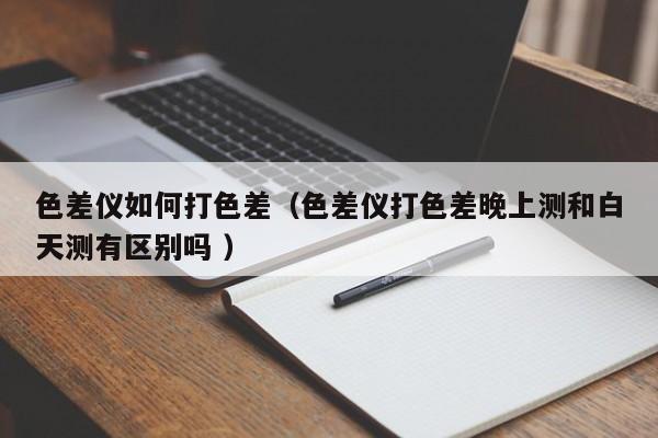 色差儀如何打色差（色差儀打色差晚上測(cè)和白天測(cè)有區(qū)別嗎 ）