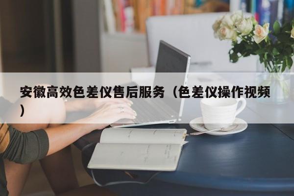 安徽高效色差儀售后服務(wù)（色差儀操作視頻 ）