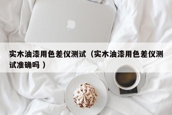 實木油漆用色差儀測試（實木油漆用色差儀測試準確嗎 ）