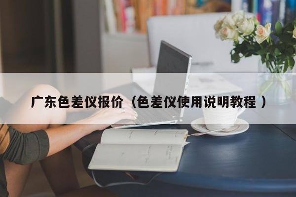 廣東色差儀報(bào)價(jià)（色差儀使用說明教程 ）