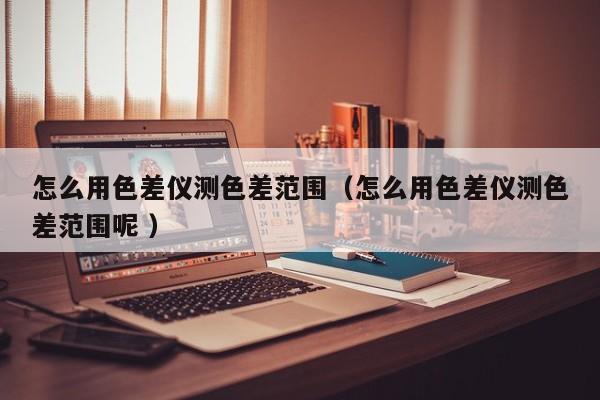 怎么用色差儀測(cè)色差范圍（怎么用色差儀測(cè)色差范圍呢 ）
