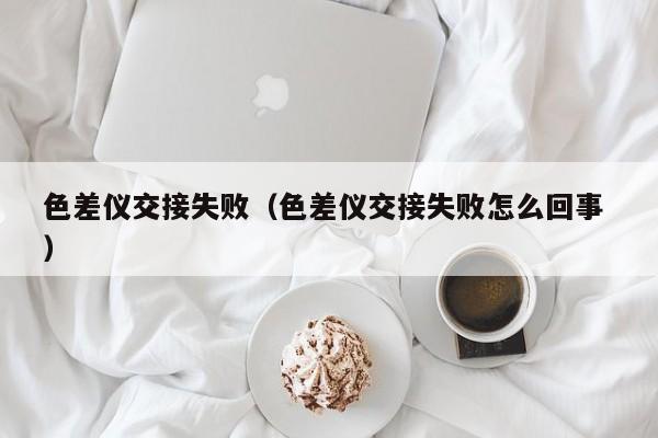 色差儀交接失?。ㄉ顑x交接失敗怎么回事 ）