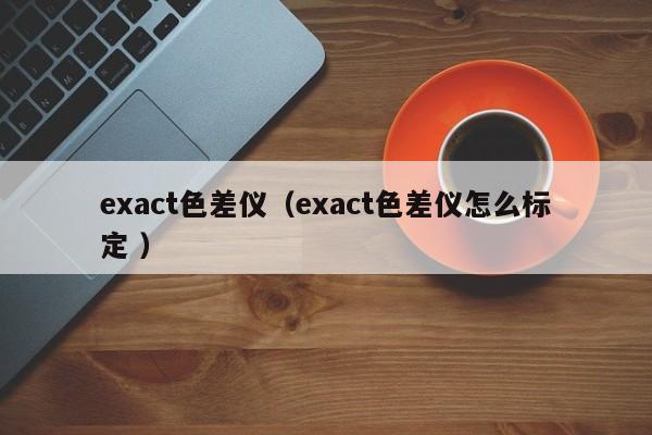 exact色差儀（exact色差儀怎么標(biāo)定 ）