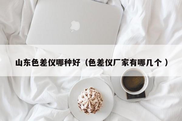 山東色差儀哪種好（色差儀廠家有哪幾個(gè) ）