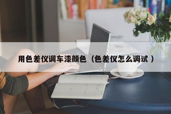 用色差儀調(diào)車漆顏色（色差儀怎么調(diào)試 ）