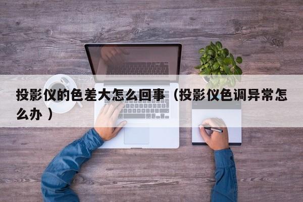 投影儀的色差大怎么回事（投影儀色調(diào)異常怎么辦 ）