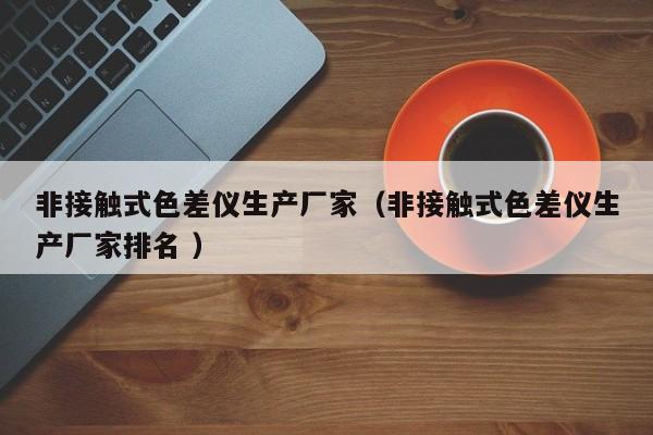 非接觸式色差儀生產(chǎn)廠(chǎng)家（非接觸式色差儀生產(chǎn)廠(chǎng)家排名 ）