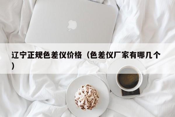 遼寧正規(guī)色差儀價(jià)格（色差儀廠家有哪幾個(gè) ）