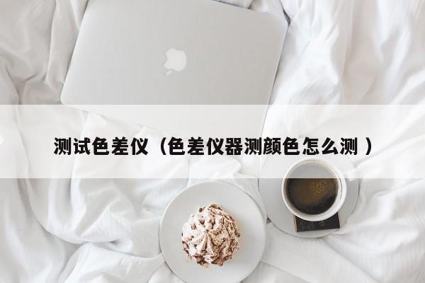 測試色差儀（色差儀器測顏色怎么測 ）