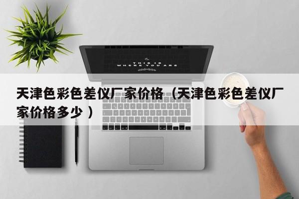 天津色彩色差儀廠家價(jià)格（天津色彩色差儀廠家價(jià)格多少 ）