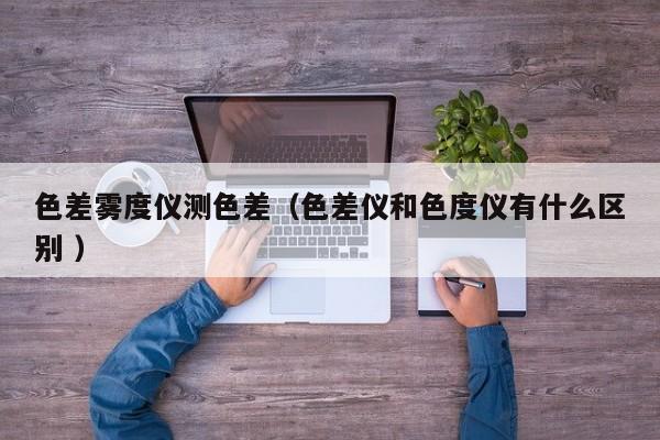 色差霧度儀測(cè)色差（色差儀和色度儀有什么區(qū)別 ）