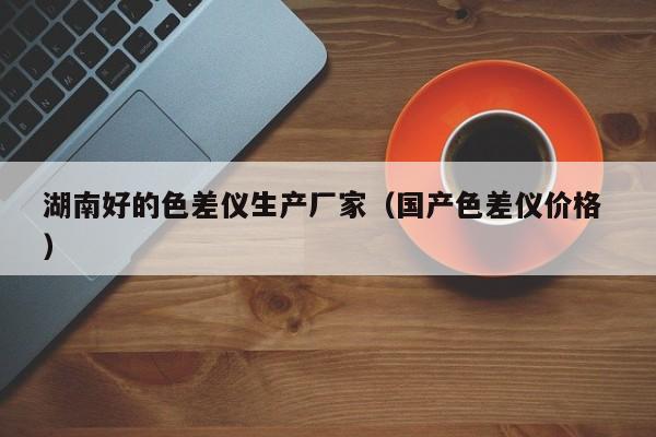 湖南好的色差儀生產(chǎn)廠家（國(guó)產(chǎn)色差儀價(jià)格 ）
