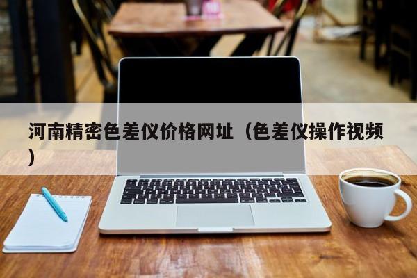 河南精密色差儀價(jià)格網(wǎng)址（色差儀操作視頻 ）