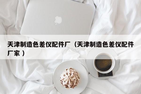 天津制造色差儀配件廠（天津制造色差儀配件廠家 ）