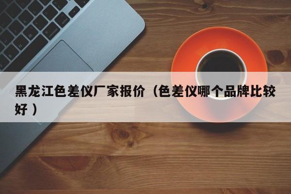 黑龍江色差儀廠家報價（色差儀哪個品牌比較好 ）