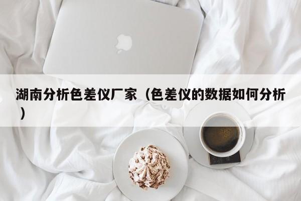 湖南分析色差儀廠家（色差儀的數(shù)據(jù)如何分析 ）
