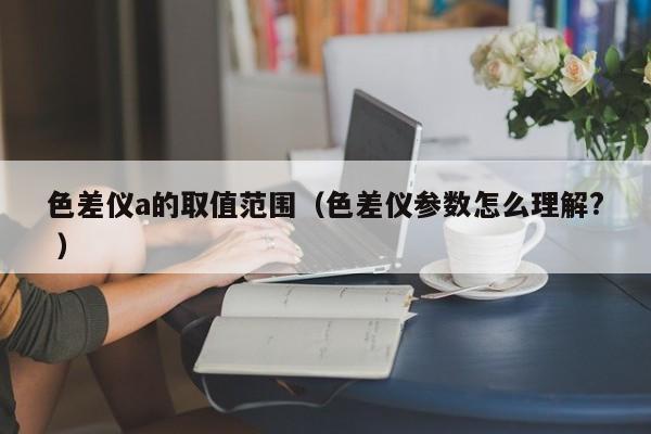 色差儀a的取值范圍（色差儀參數(shù)怎么理解? ）