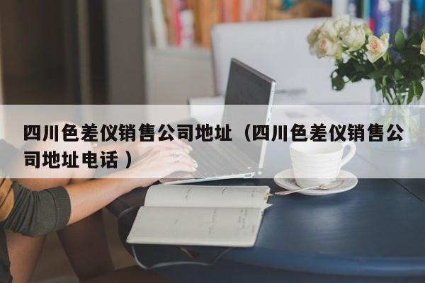 四川色差儀銷售公司地址（四川色差儀銷售公司地址電話 ）