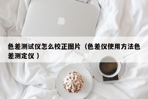 色差測試儀怎么校正圖片（色差儀使用方法色差測定儀 ）