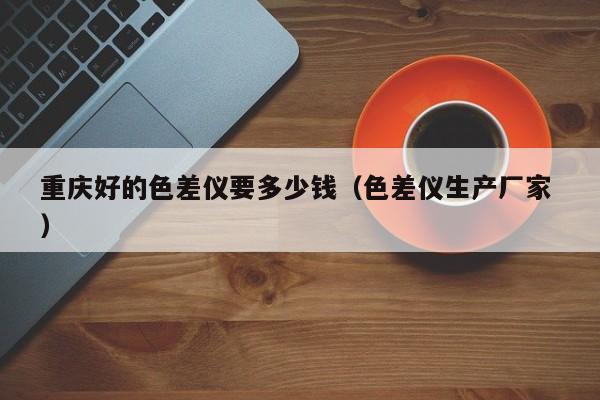 重慶好的色差儀要多少錢（色差儀生產(chǎn)廠家 ）
