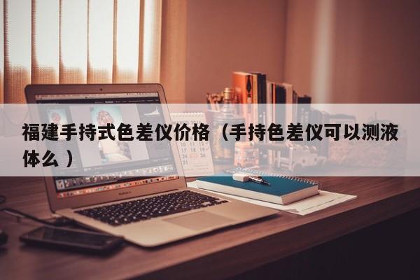 福建手持式色差儀價格（手持色差儀可以測液體么 ）