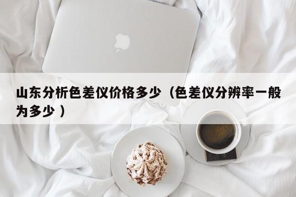 山東分析色差儀價(jià)格多少（色差儀分辨率一般為多少 ）