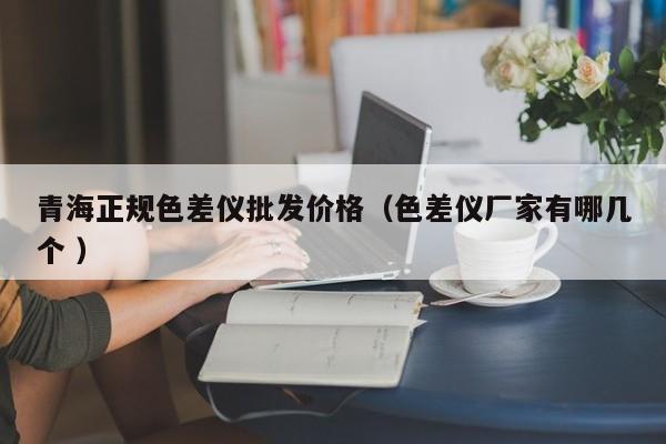 青海正規(guī)色差儀批發(fā)價(jià)格（色差儀廠家有哪幾個(gè) ）