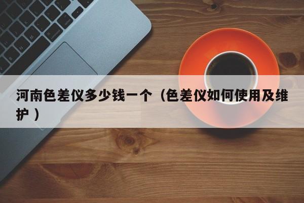 河南色差儀多少錢一個（色差儀如何使用及維護 ）